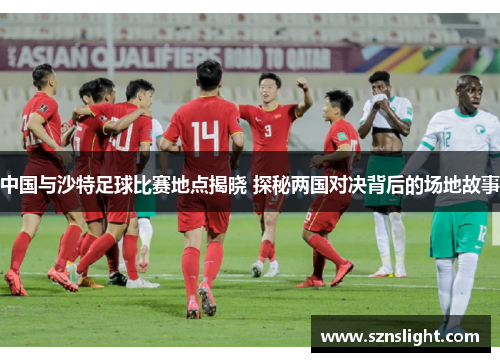 中国与沙特足球比赛地点揭晓 探秘两国对决背后的场地故事