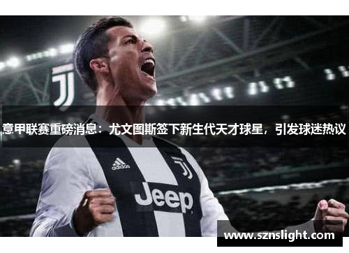 意甲联赛重磅消息：尤文图斯签下新生代天才球星，引发球迷热议