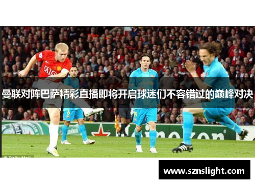 曼联对阵巴萨精彩直播即将开启球迷们不容错过的巅峰对决