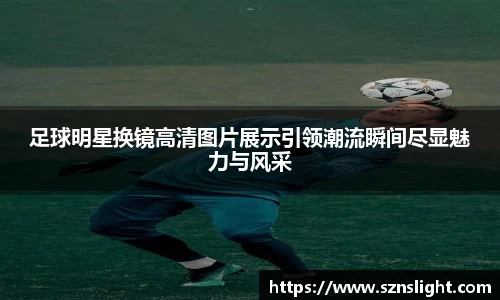 足球明星换镜高清图片展示引领潮流瞬间尽显魅力与风采