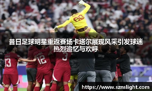 昔日足球明星重返赛场卡塔尔展现风采引发球迷热烈追忆与欢呼