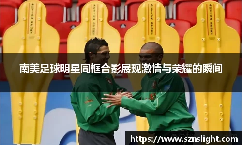 南美足球明星同框合影展现激情与荣耀的瞬间