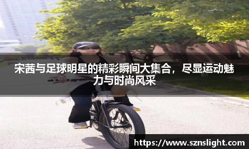 宋茜与足球明星的精彩瞬间大集合，尽显运动魅力与时尚风采